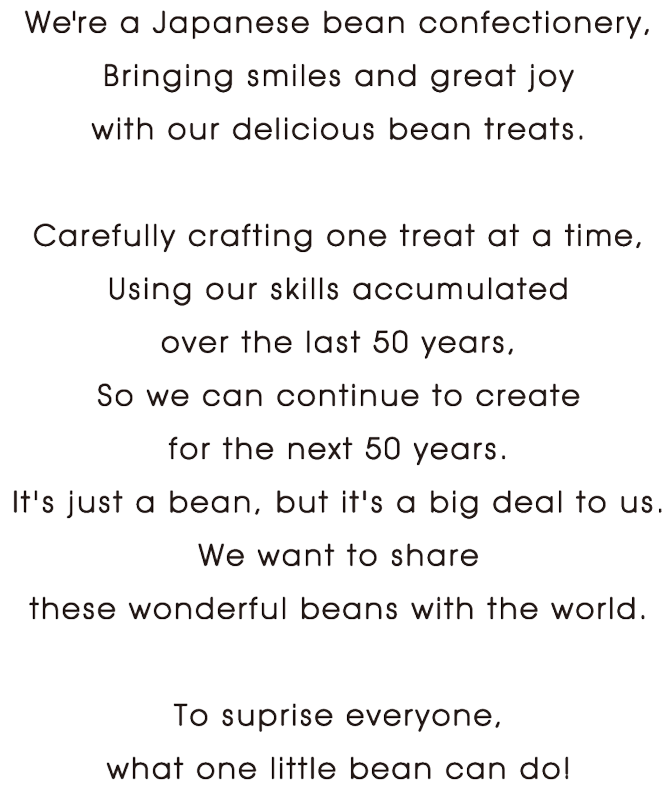 We're a Japanese bean confectionery,Bringing smiles and great joy with our delicious bean treats.Carefully crafting one treat at a time,Using our skills accumulated over the last 50 years,So we can continue to create for the next 50 years.It's just a bean, but it's a big deal to us.We want to share these wonderful beans with the world.To suprise everyone, what one little bean can do!